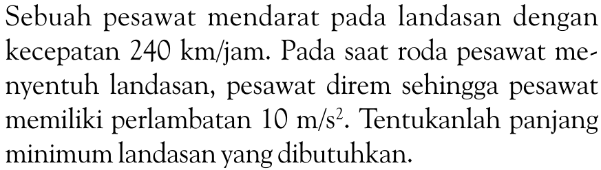 Sebuah pesawat mendarat pada landasan dengan kecepatan  240 km/jam . Pada saat roda pesawat menyentuh landasan, pesawat direm sehingga pesawat memiliki perlambatan  10 m/s^2 . Tentukanlah panjang minimum landasan yang dibutuhkan.