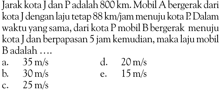 Jarak kota Jan P adalah  800 km . Mobil A bergerak dari kota Jengan laju tetap  88 km/jam  menuju kota P. Dalam waktu yang sama, dari kota P mobil B bergerak menuju kota dan berpapasan 5 jam kemudian, maka laju mobil B adalah ....