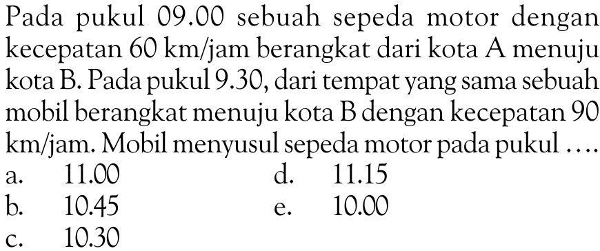 Pada pukul 09.00 sebuah sepeda motor dengan kecepatan 60 km/jam berangkat dari kota A menuju kota B. Pada pukul 9.30, dari tempat yang sama sebuah mobil berangkat menuju kota B dengan kecepatan 90 km/jam. Mobil menyusul sepeda motor pada pukul....