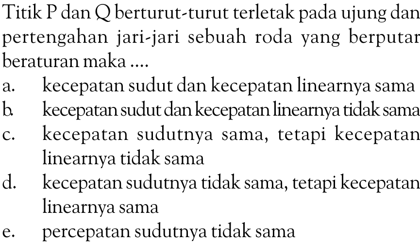 Titik P dan Q berturut-turut terletak pada ujung dan pertengahan jari-jari sebuah roda yang berputar beraturan maka .... a. kecepatan sudut dan kecepatan linearnya sama b. kecepatan sudut dan kecepatan linearnya tidak sama c. kecepatan sudutnya sama, tetapi kecepatan linearnya tidak sama d. kecepatan sudutnya tidak sama, tetapi kecepatan linearnya sama e. percepatan sudutnya tidak sama 