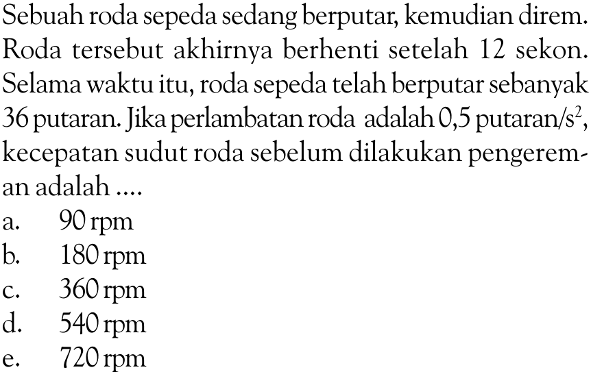 Sebuah roda sepeda sedang berputar, kemudian direm. Roda tersebut akhirnya berhenti setelah 12 sekon. Selama waktu itu, roda sepeda telah berputar sebanyak 36 putaran. Jika perlambatan roda adalah 0,5 putaran /s^2, kecepatan sudut roda sebelum dilakukan pengereman adalah.... 