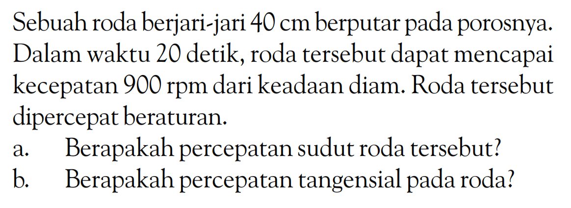 Sebuah roda berjari-jari 40 cm berputar pada porosnya. Dalam waktu 20 detik, roda tersebut dapat mencapai kecepatan 900 rpm dari keadaan diam. Roda tersebut dipercepat beraturan. a. Berapakah percepatan sudut roda tersebut? b. Berapakah percepatan tangensial pada roda? 