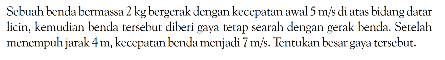 Sebuah benda bermassa 2 kg bergerak dengan kecepatan awal 5 m/s di atas bidang datar licin, kemudian benda tersebut diberi gaya tetap searah dengan gerak benda. Setelah menempuh jarak 4 m, kecepatan benda menjadi 7 m/s. Tentukan besar gaya tersebut.