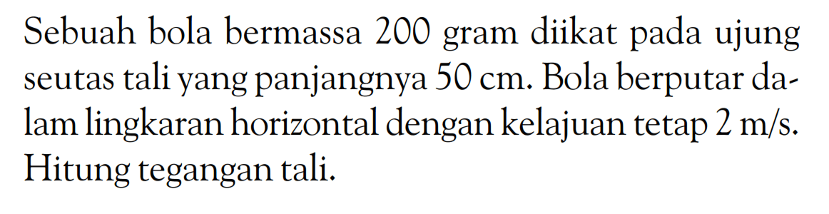 Sebuah bola bermassa 200 gram diikat pada ujung seutas tali yang panjangnya  50 cm . Bola berputar dalam lingkaran horizontal dengan kelajuan tetap 2 m/s. Hitung tegangan tali. 