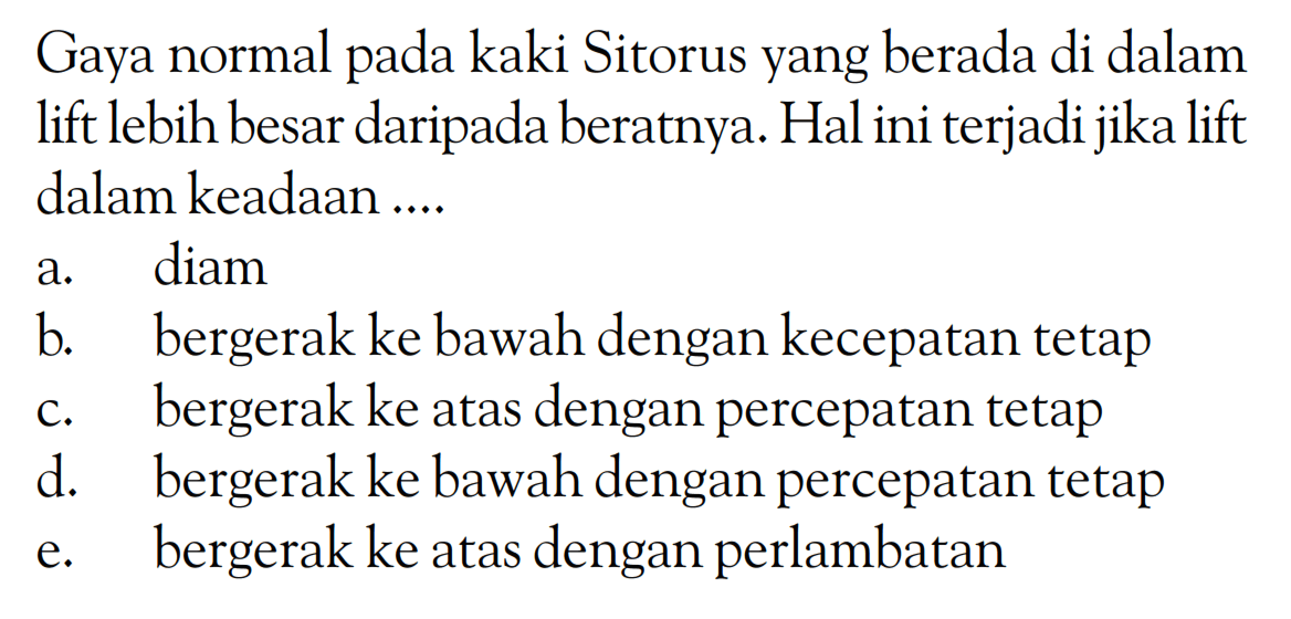 Gaya normal pada kaki Sitorus yang berada di dalam lift lebih besar daripada beratnya. Hal ini terjadi jika lift dalam keadaan .... a. diam b. bergerak ke bawah dengan kecepatan tetap c. bergerak ke atas dengan percepatan tetap d. bergerak ke bawah dengan percepatan tetap e. bergerak ke atas dengan perlambatan 