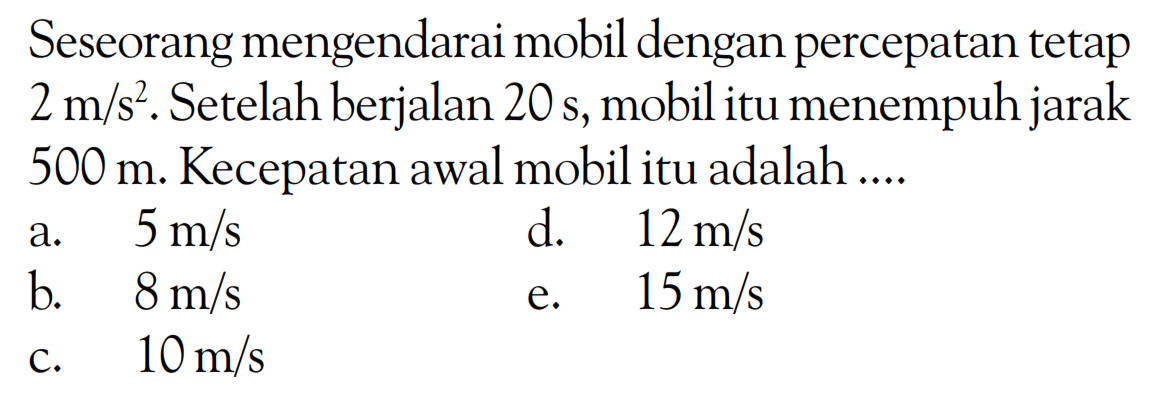 Seseorang mengendarai mobil dengan percepatan tetap 2 m/s^2. Setelah berjalan 20 s, mobil itu menempuh jarak 500 m. Kecepatan awal mobil itu adalah .... 