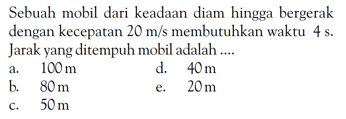 Sebuah mobil dari keadaan diam hingga bergerak dengan kecepatan  20 m/s membutuhkan waktu 4 s. Jarak yang ditempuh mobil adalah ....