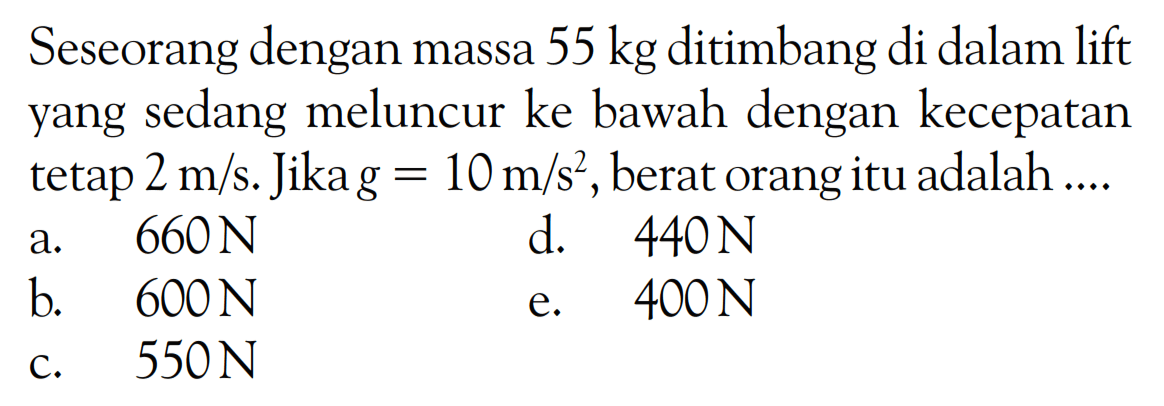 Seseorang dengan massa  55 kg  ditimbang di dalam lift yang sedang meluncur ke bawah dengan kecepatan tetap  2 m/s. Jika  g=10 m/s^2 , berat orang itu adalah ....