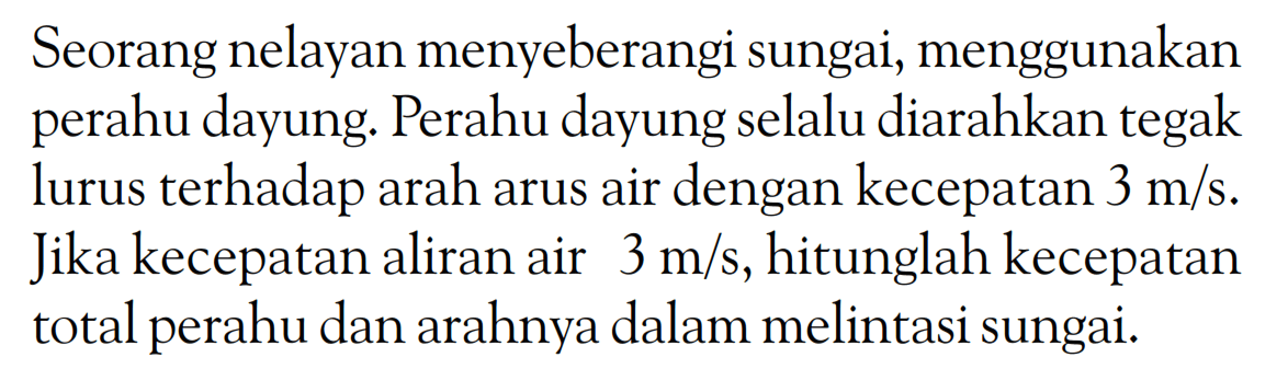 Seorang nelayan menyeberangi sungai, menggunakan perahu dayung. Perahu dayung selalu diarahkan tegak lurus terhadap arah arus air dengan kecepatan 3 m/s. Jika kecepatan aliran air 3 m/s, hitunglah kecepatan total perahu dan arahnya dalam melintasi sungai. 