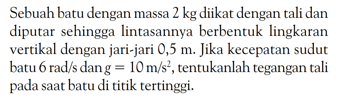 Sebuah batu dengan massa 2 kg diikat dengan tali dan diputar sehingga lintasannya berbentuk lingkaran vertikal dengan jari-jari 0,5 m. Jika kecepatan sudut batu 6 rad/s dan g=10 m/s^2, tentukanlah tegangan tali pada saat batu di titik tertinggi. 