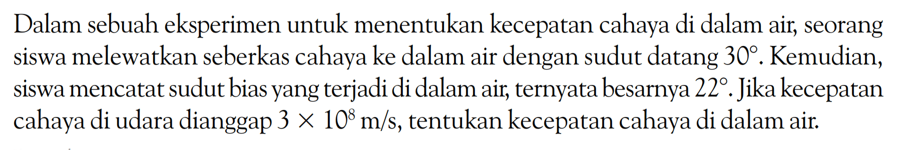 Dalam sebuah eksperimen untuk menentukan kecepatan cahaya di dalam air, seorang siswa melewatkan seberkas cahaya ke dalam air dengan sudut datang 30. Kemudian, siswa mencatat sudut bias yang terjadi di dalam air, ternyata besarnya 22. Jika kecepatan cahaya di udara dianggap 3x10^8 m/s, tentukan kecepatan cahaya di dalam air. 