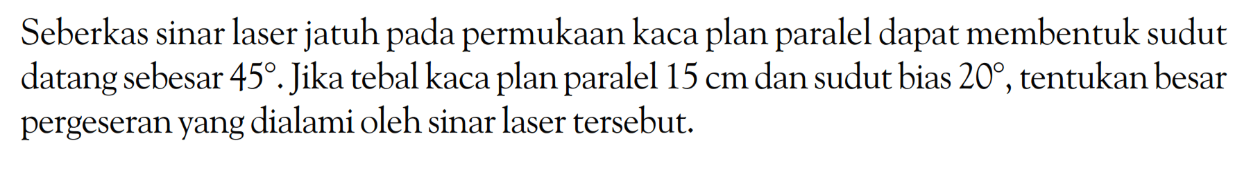 Seberkas sinar laser jatuh pada permukaan kaca plan paralel dapat membentuk sudut datang sebesar  45 . Jika tebal kaca plan paralel  15 cm  dan sudut bias  20 , tentukan besar pergeseran yang dialami oleh sinar laser tersebut.