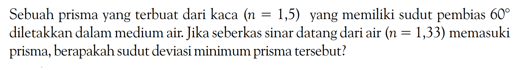 Sebuah prisma yang terbuat dari kaca (n=1,5) yang memiliki sudut pembias 60 diletakkan dalam medium air. Jika seberkas sinar datang dari air (n=1,33) memasuki prisma, berapakah sudut deviasi minimum prisma tersebut? 