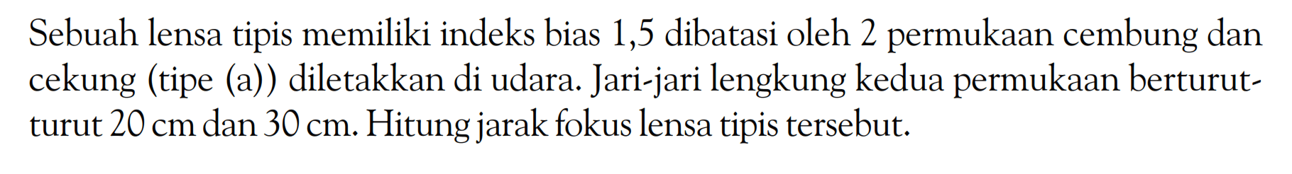 Sebuah lensa tipis memiliki indeks bias 1,5 dibatasi oleh 2 permukaan cembung dan cekung (tipe (a)) diletakkan di udara. Jari-jari lengkung kedua permukaan berturut-turut 20 cm dan 30 cm. Hitung jarak fokus lensa tipis tersebut. 