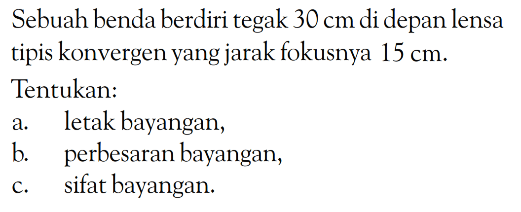 Sebuah benda berdiri tegak  30 cm  di depan lensa tipis konvergen yang jarak fokusnya  15 cm .Tentukan:a. letak bayangan,b. perbesaran bayangan,c. sifat bayangan. 