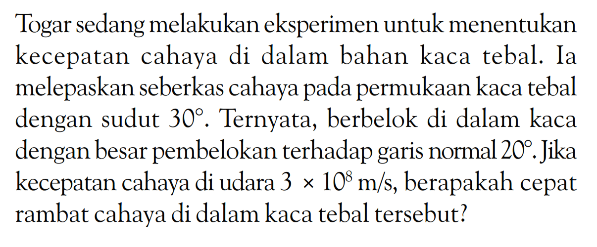 Togar sedang melakukan eksperimen untuk menentukan kecepatan cahaya di dalam bahan kaca tebal. Ia melepaskan seberkas cahaya pada permukaan kaca tebal dengan sudut 30. Ternyata, berbelok di dalam kaca dengan besar pembelokan terhadap garis normal 20. Jika kecepatan cahaya di udara 3 x 10^8 m/s, berapakah cepat rambat cahaya di dalam kaca tebal tersebut?