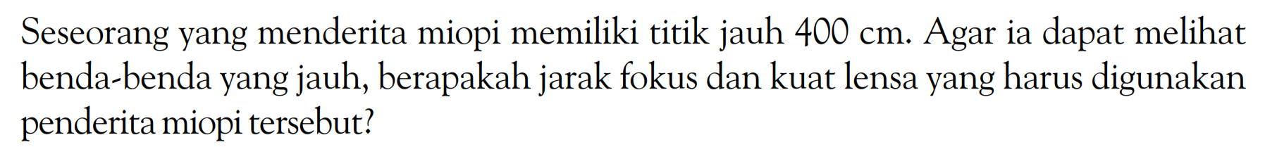 Seseorang yang menderita miopi memiliki titik jauh  400 cm . Agar ia dapat melihat benda-benda yang jauh, berapakah jarak fokus dan kuat lensa yang harus digunakan penderita miopi tersebut?