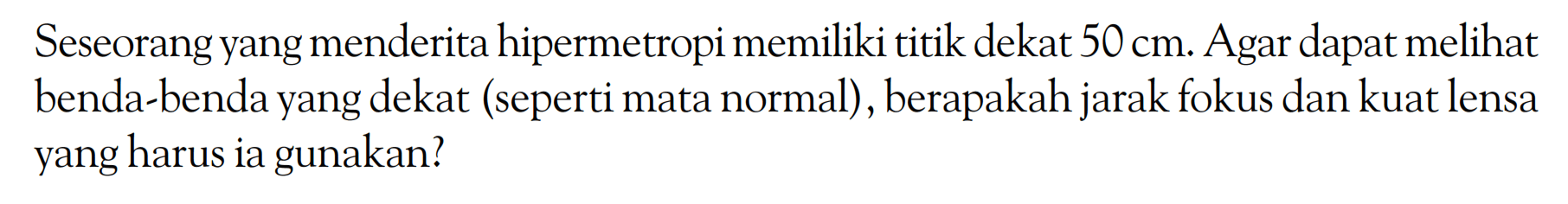 Seseorang yang menderita hipermetropi memiliki titik dekat 50 cm. Agar dapat melihat benda-benda yang dekat (seperti mata normal), berapakah jarak fokus dan kuat lensa yang harus ia gunakan?