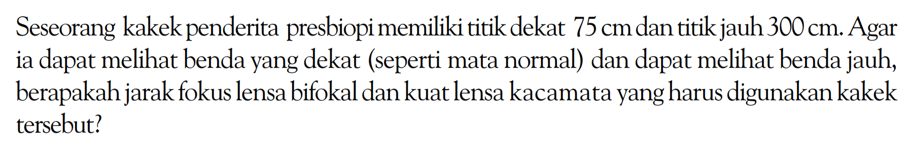 Seseorang kakek penderita presbiopi memiliki titik dekat 75 cm dan titik jauh 300 cm. Agar ia dapat melihat benda yang dekat (seperti mata normal) dan dapat melihat benda jauh, berapakah jarak fokus lensa bifokal dan kuat lensa kacamata yang harus digunakan kakek tersebut?