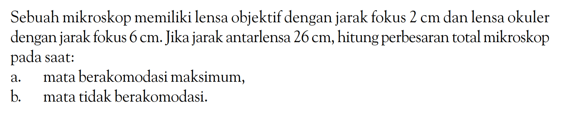 Sebuah mikroskop memiliki lensa objektif dengan jarak fokus 2 cm dan lensa okuler dengan jarak fokus 6 cm. Jika jarak antarlensa 26 cm, hitung perbesaran total mikroskop pada saat: a. mata berakomodasi maksimum, b. mata tidak berakomodasi.