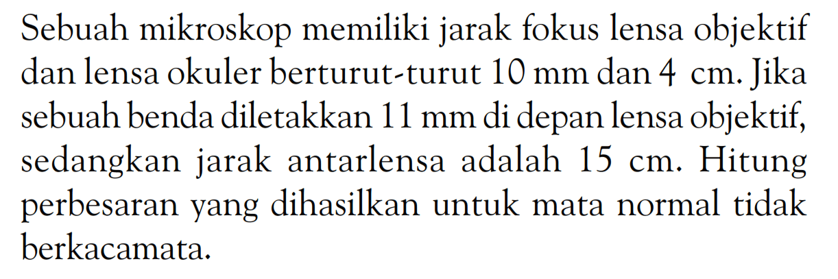 Sebuah mikroskop memiliki jarak fokus lensa objektif dan lensa okuler berturut-turut 10 mm dan 4 cm. Jika sebuah benda diletakkan 11 mm di depan lensa objektif, sedangkan jarak antarlensa adalah 15 cm. Hitung perbesaran yang dihasilkan untuk mata normal tidak berkacamata.