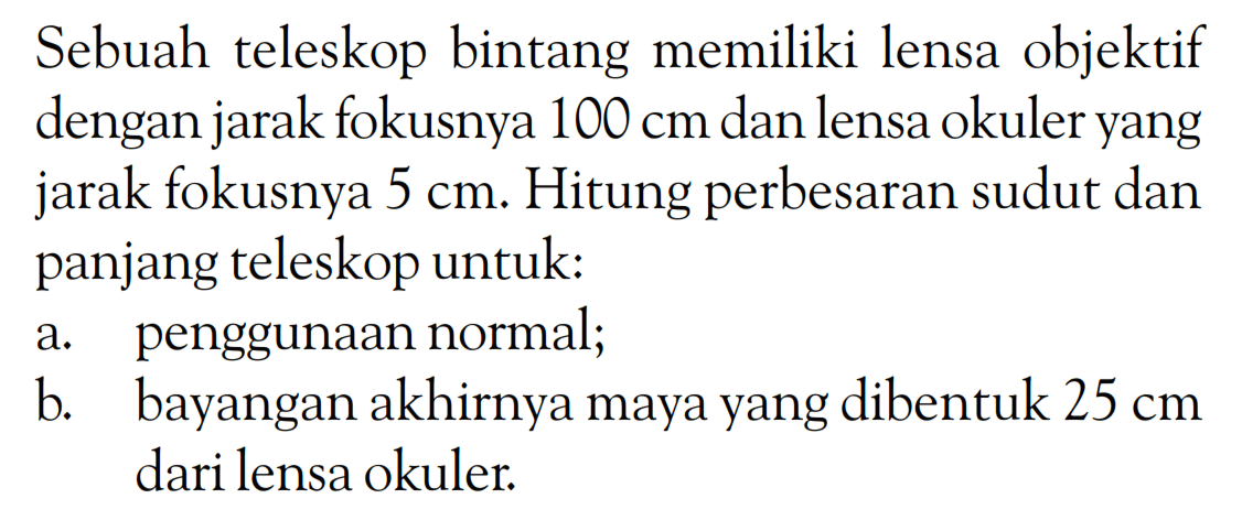 Sebuah teleskop bintang memiliki lensa objektif dengan jarak fokusnya  100 cm  dan lensa okuler yang jarak fokusnya  5 cm . Hitung perbesaran sudut dan panjang teleskop untuk:a. penggunaan normal;b. bayangan akhirnya maya yang dibentuk  25 cm  dari lensa okuler.