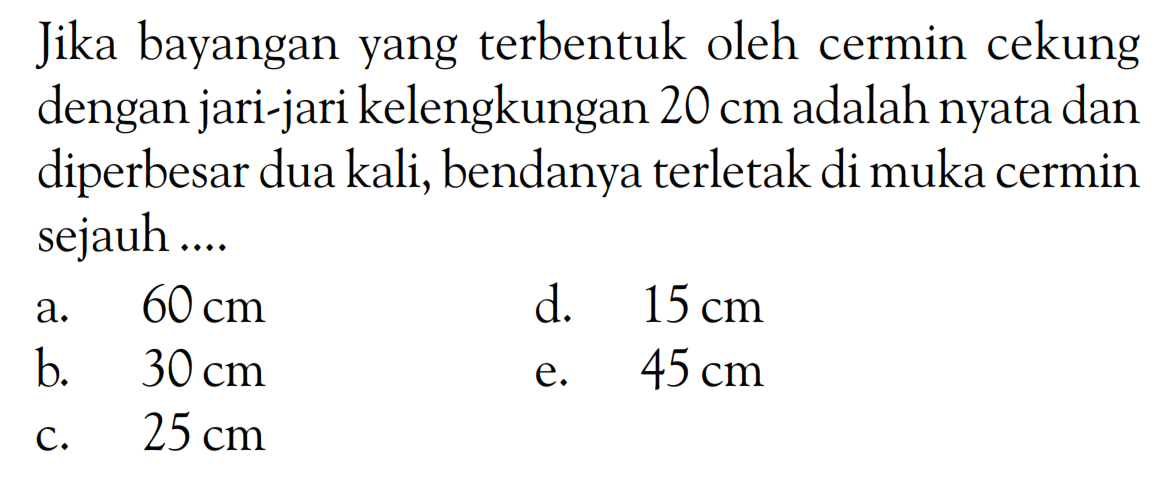 Jika bayangan yang terbentuk oleh cermin cekung dengan jari-jari kelengkungan 20 cm adalah nyata dan diperbesar dua kali, bendanya terletak di muka cermin sejauh ....