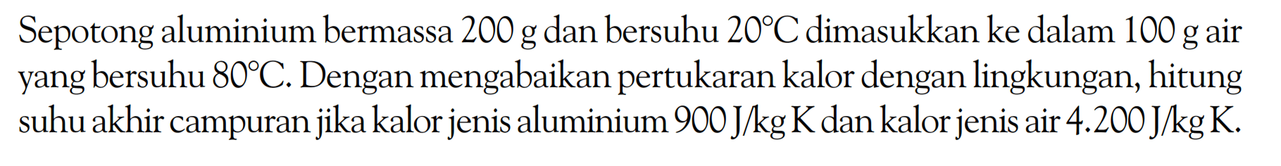 Sepotong aluminium bermassa 200 g dan bersuhu 20 C dimasukkan ke dalam 100 g air yang bersuhu 80 C. Dengan mengabaikan pertukaran kalor dengan lingkungan, hitung suhu akhir campuran jika kalor jenis aluminium 900 J/kg K dan kalor jenis air 4.200 J/kg K. 