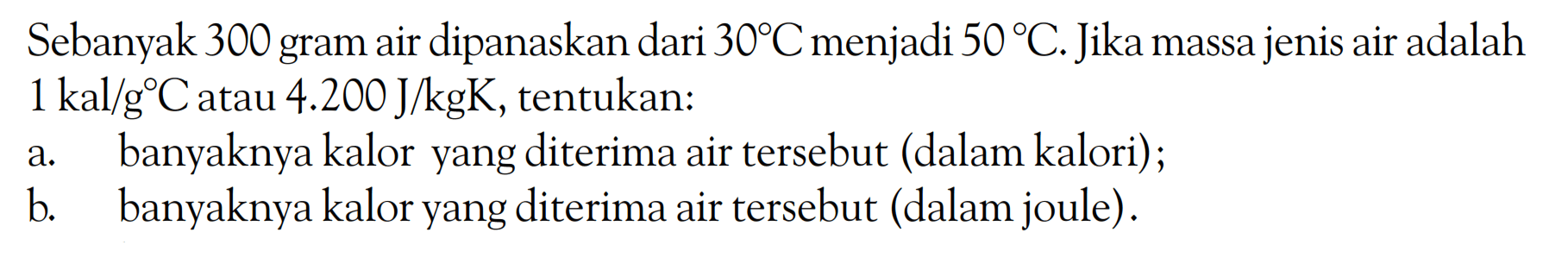 Sebanyak 300 gram air dipanaskan dari  30 C  menjadi  50 C. Jika massa jenis air adalah 1 kal/gC  atau  4.200 J/kgK, tentukan:a. banyaknya kalor yang diterima air tersebut (dalam kalori);b. banyaknya kalor yang diterima air tersebut (dalam joule).