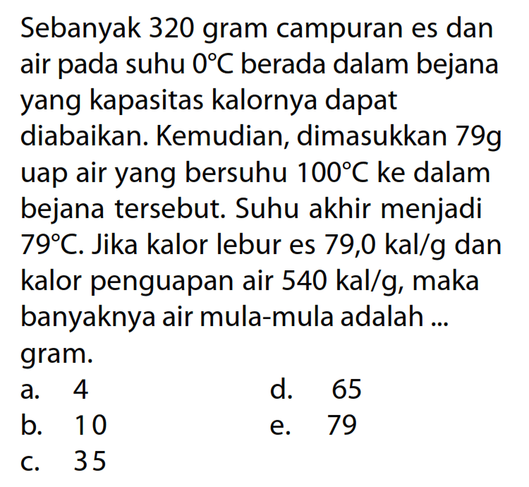 Sebanyak 320 gram campuran es dan air pada suhu 0 C berada dalam bejana yang kapasitas kalornya dapat diabaikan. Kemudian, dimasukkan 79g uap air yang bersuhu 100 C ke dalam bejana tersebut. Suhu akhir menjadi 79 C. Jika kalor lebur es 79,0 kal/g dan kalor penguapan air 540 kal/g, maka banyaknya air mula-mula adalah ... gram. 