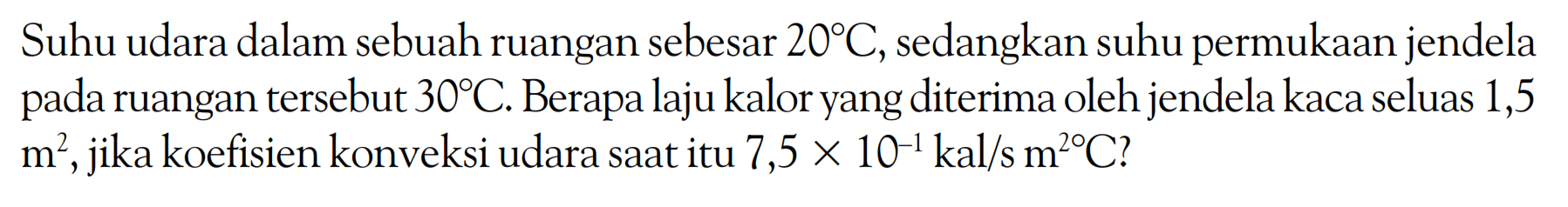 Suhu udara dalam sebuah ruangan sebesar 20 C, sedangkan suhu permukaan jendela pada ruangan tersebut 30 C. Berapa laju kalor yang diterima oleh jendela kaca seluas 1,5 m^2, jika koefisien konveksi udara saat itu 7,5  x 10^(-1) kal/s m^2 C?