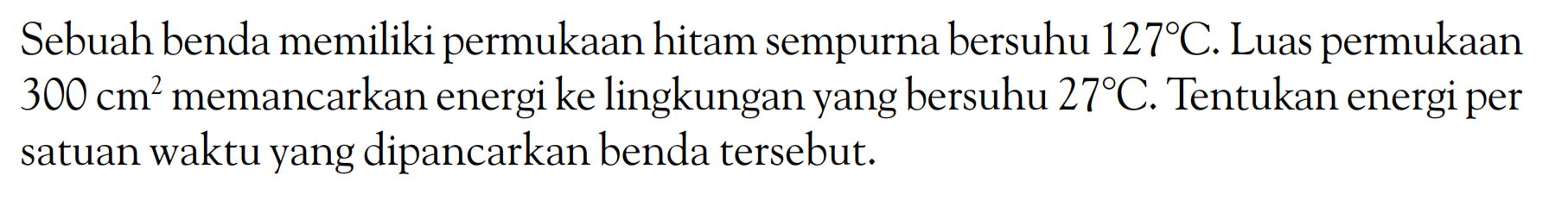 Sebuah benda memiliki permukaan hitam sempurna bersuhu 127 C. Luas permukaan 300 cm^2 memancarkan energi ke lingkungan yang bersuhu 27 C. Tentukan energi per satuan waktu yang dipancarkan benda tersebut. 