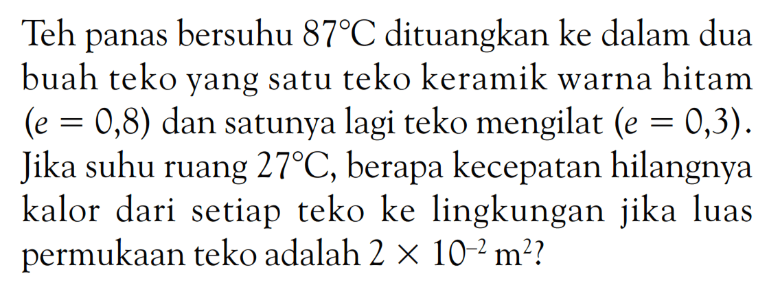 Teh panas bersuhu 87 C dituangkan ke dalam dua buah teko yang satu teko keramik warna hitam (e=0,8) dan satunya lagi teko mengilat (e=0,3). Jika suhu ruang 27 C, berapa kecepatan hilangnya kalor dari setiap teko ke lingkungan jika luas permukaan teko adalah  2 x 10^(-2) m^2? 