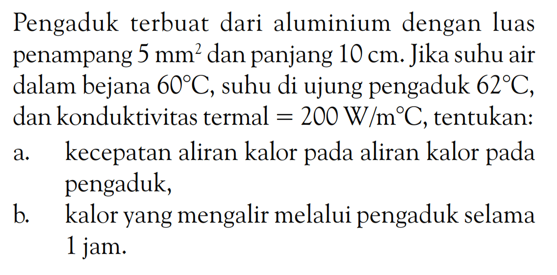 Pengaduk terbuat dari aluminium dengan luas penampang 5 mm^2 dan panjang 10 cm. Jika suhu air dalam bejana 60 C, suhu di ujung pengaduk 62 C, dan konduktivitas termal = 200 W/m C, tentukan: a. kecepatan aliran kalor pada aliran kalor pada pengaduk, b. kalor yang mengalir melalui pengaduk selama 1 jam. 