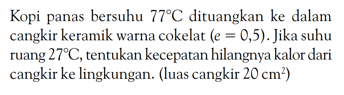 Kopi panas bersuhu 77 C dituangkan ke dalam cangkir keramik warna cokelat (e = 0,5). Jika suhu ruang 27 C, tentukan kecepatan hilangnya kalor dari cangkir ke lingkungan. (luas cangkir 20 cm^2)