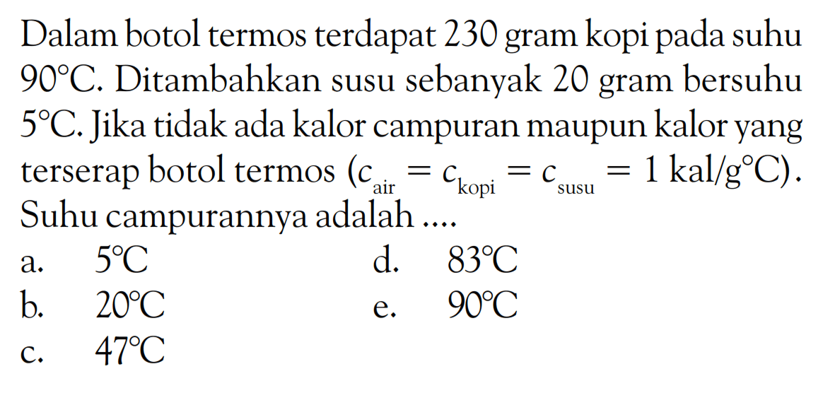 Dalam botol termos terdapat 230 gram kopi pada suhu 90 C. Ditambahkan susu sebanyak 20 gram bersuhu 5 C. Jika tidak ada kalor campuran maupun kalor yang terserap botol termos (c air = c kopi = c susu = 1 kal/g C). Suhu campurannya adalah .... 