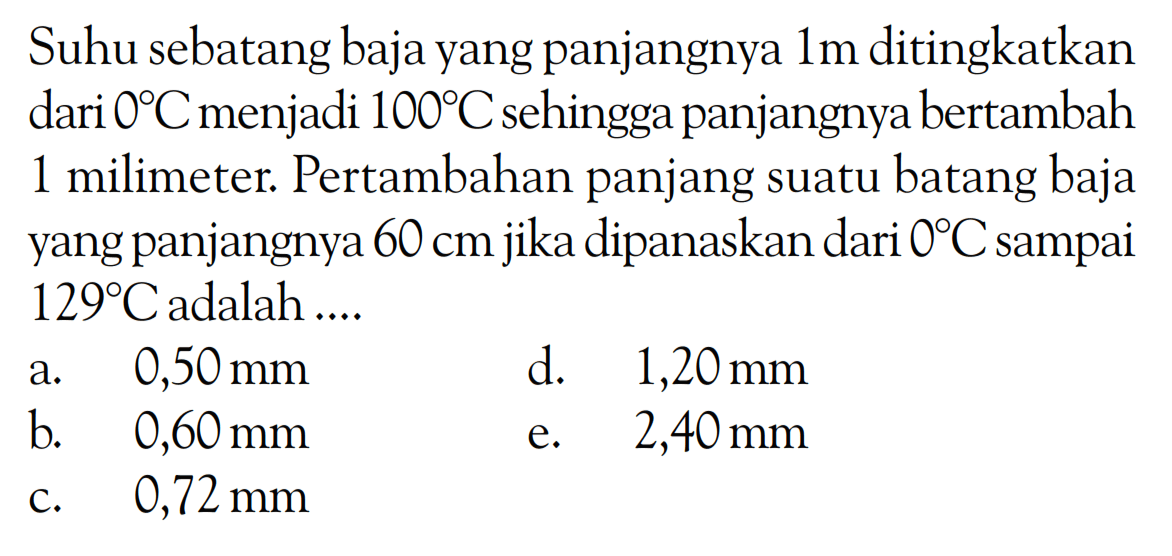 Suhu sebatang baja yang panjangnya 1 m ditingkatkan dari 0 C menjadi 100 C sehingga panjangnya bertambah 1 milimeter. Pertambahan panjang suatu batang baja yang panjangnya 60 cm jika dipanaskan dari 0 C sampai 129 C adalah .... 