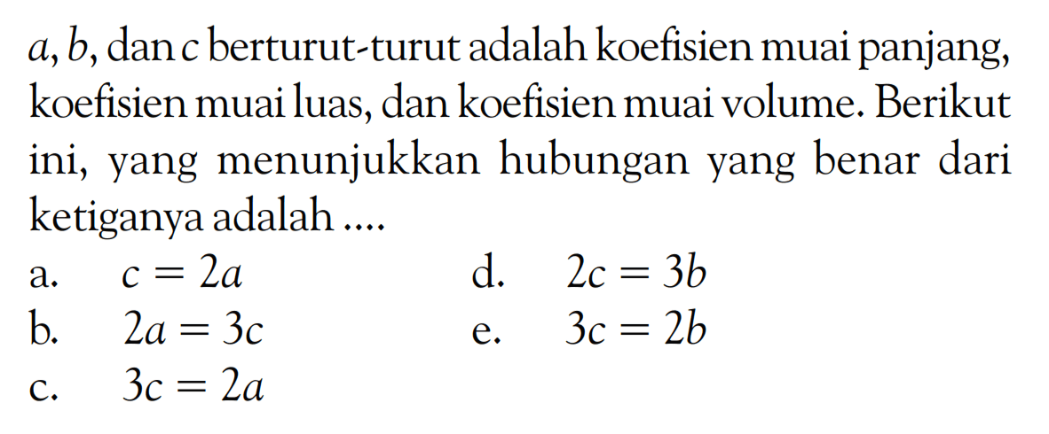 a, b, dan c berturut-turut adalah koefisien muai panjang, koefisien muai luas, dan koefisien muai volume. Berikut ini, yang menunjukkan hubungan yang benar dari ketiganya adalah .... a. c = 2a d. 2c = 3b b. 2a = 3c e. 3c = 2b c. 3c = 2a 