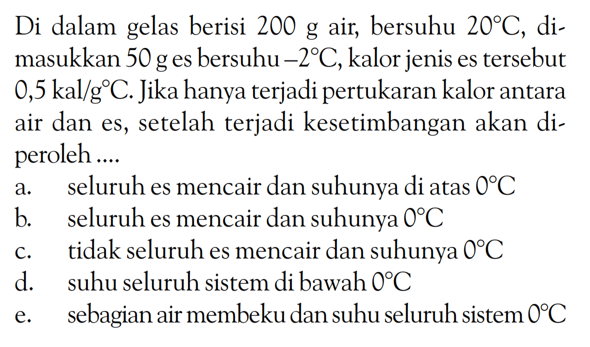 Di dalam gelas berisi 200 g air, bersuhu 20 C, dimasukkan 50 g es bersuhu -2 C, kalor jenis es tersebut 0,5 kal/g C. Jika hanya terjadi pertukaran kalor antara air dan es, setelah terjadi kesetimbangan akan diperoleh .... 