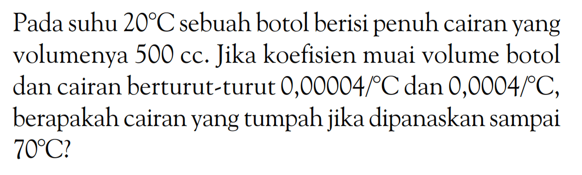 Pada suhu 20 C sebuah botol berisi penuh cairan yang volumenya 500 cc. Jika koefisien muai volume botol dan cairan berturut-turut 0,00004/ C dan 0,0004/ C, berapakah cairan yang tumpah jika dipanaskan sampai 70 C? 