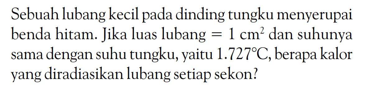 Sebuah lubang kecil pada dinding tungku menyerupai benda hitam. Jika luas lubang = 1 cm^2 dan suhunya sama dengan suhu tungku, yaitu 1.727 C, berapa kalor yang diradiasikan lubang setiap sekon? 