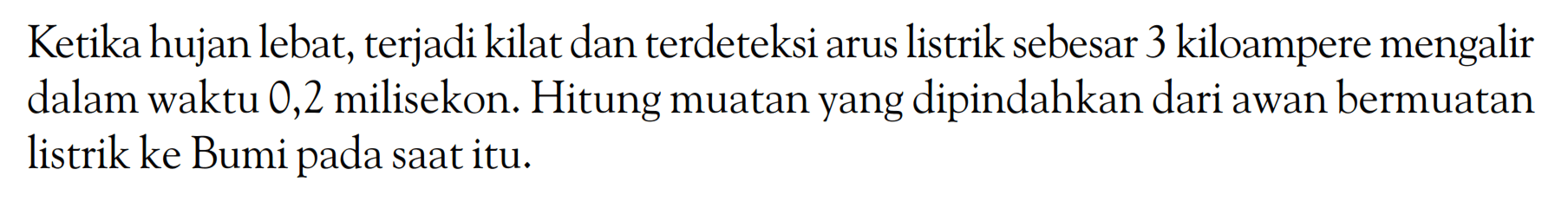 Ketika hujan lebat, terjadi kilat dan terdeteksi arus listrik sebesar 3 kiloampere mengalir dalam waktu 0,2 milisekon. Hitung muatan yang dipindahkan dari awan bermuatan listrik ke Bumi pada saat itu. 