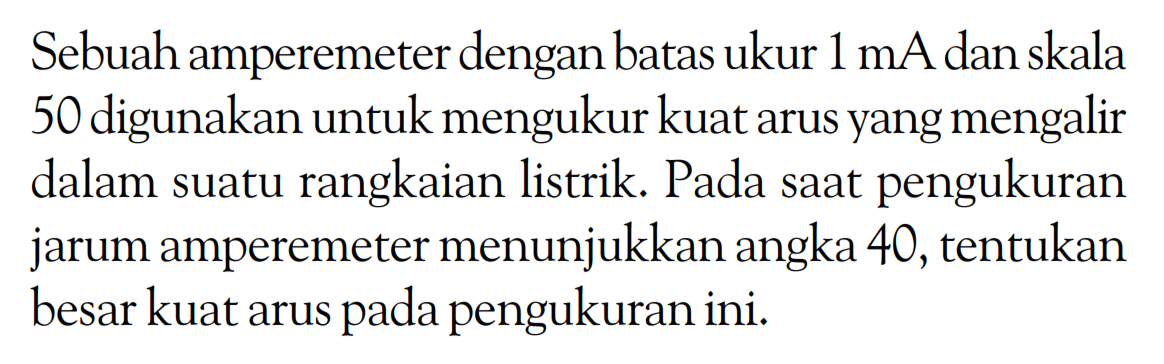 Sebuah amperemeter dengan batas ukur 1 mA dan skala 50 digunakan untuk mengukur kuat arus yang mengalir dalam suatu rangkaian listrik. Pada saat pengukuran jarum amperemeter menunjukkan angka 40, tentukan besar kuat arus pada pengukuran ini.