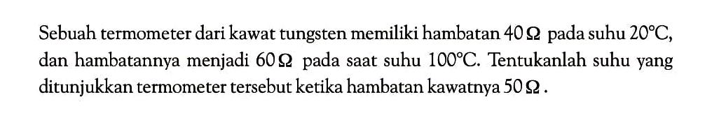 Sebuah termometer dari kawat tungsten memiliki hambatan 40 ohm pada suhu 20 C, dan hambatannya menjadi 60 ohm pada saat suhu 100 C. Tentukanlah suhu yang ditunjukkan termometer tersebut ketika hambatan kawatnya 50 ohm .