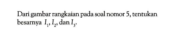 Dari gambar rangkaian pada soal nomor 5,tentukan besarnya I1 , I2 , dan I3 .