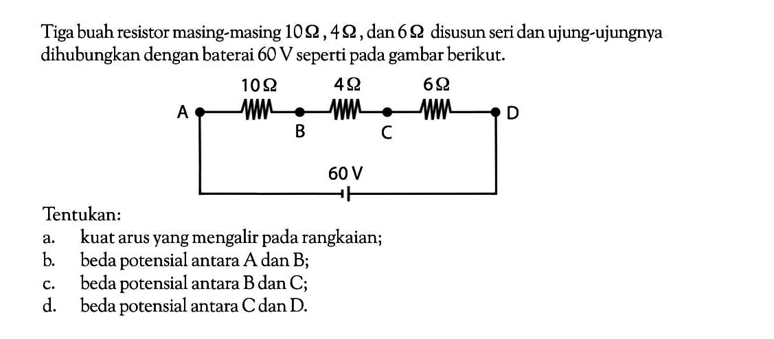 Tiga buah resistor masing-masing 10 ohm ,4 ohm , dan 6 ohm disusun seri dan ujung-ujungnya dihubungkan dengan baterai 60 V seperti pada gambar berikut. Tentukan: a. kuat arus yang mengalir pada rangkaian; b beda potensial antara A dan B; C. beda potensial antara B dan C; d. beda potensial antara C dan D.