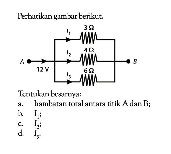 Perhatikan gambar berikut. I1 3 Ohm I2 4 Ohm A 12 V B I3 6 Ohm Tentukan besarnya: a. hambatan total antara titik A dan B; b. I1; c. I2; d. I3. 