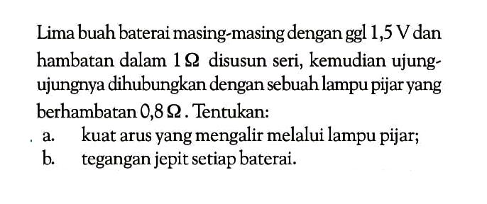 Lima buah baterai masing-masing dengan ggl 1,5  V  dan hambatan dalam  1 ohm disusun seri, kemudian ujung-ujungnya dihubungkan dengan sebuah lampu pijar yang berhambatan  0,8 ohm. Tentukan:a. kuat arus yang mengalir melalui lampu pijar;b. tegangan jepit setiap baterai.