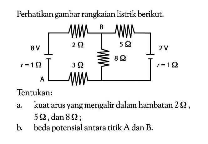 Perhatikan gambar rangkaian listrik berikut. A r = 1 ohm 8 V 2 ohm 3 ohm B 5 ohm 8 ohm 2 V r = 1 ohmTentukan:a. kuat arus yang mengalir dalam hambatan  2 ohm,  5 2 ohm, dan  8 2 ohm;b. beda potensial antara titik A dan B.