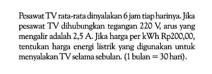 Pesawat TV rata-rata dinyalakan 6 jam tiap harinya. Jika pesawat TV dihubungkan tegangan 220 V, arus yang mengalir adalah 2,5 A . Jika harga per kWh Rp 200,00, tentukan harga energi listrik yang digunakan untuk menyalakan TV selama sebulan. (1 bulan = 30hari).